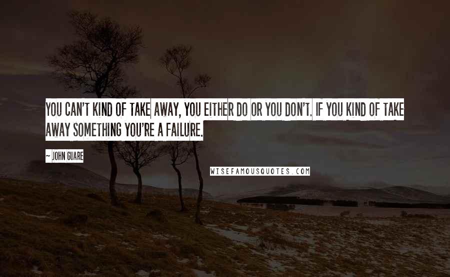 John Guare Quotes: You can't kind of take away, you either do or you don't. If you kind of take away something you're a failure.