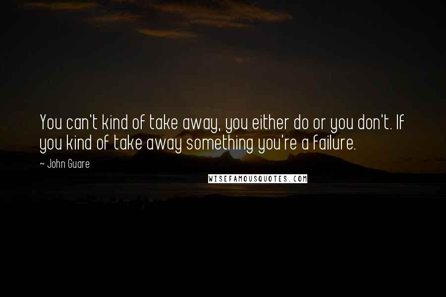 John Guare Quotes: You can't kind of take away, you either do or you don't. If you kind of take away something you're a failure.