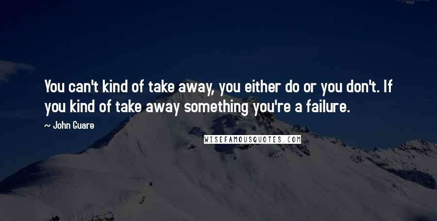 John Guare Quotes: You can't kind of take away, you either do or you don't. If you kind of take away something you're a failure.