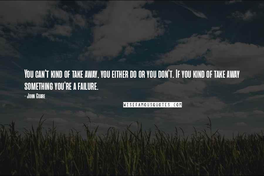 John Guare Quotes: You can't kind of take away, you either do or you don't. If you kind of take away something you're a failure.