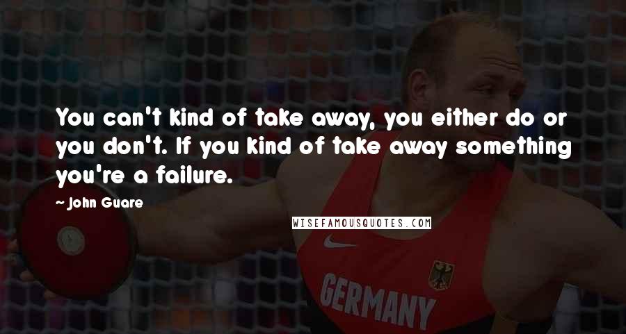 John Guare Quotes: You can't kind of take away, you either do or you don't. If you kind of take away something you're a failure.