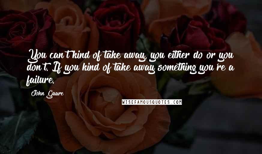 John Guare Quotes: You can't kind of take away, you either do or you don't. If you kind of take away something you're a failure.