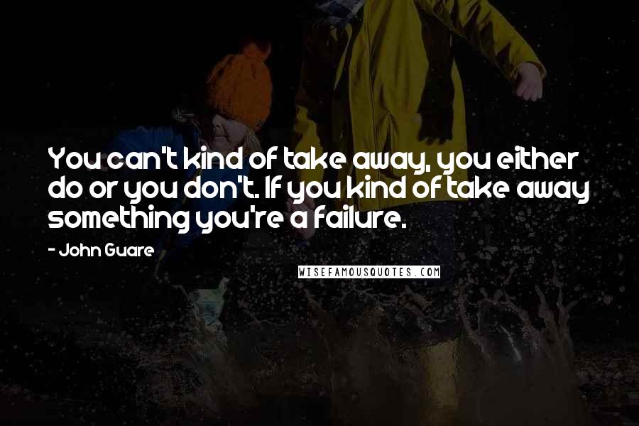 John Guare Quotes: You can't kind of take away, you either do or you don't. If you kind of take away something you're a failure.