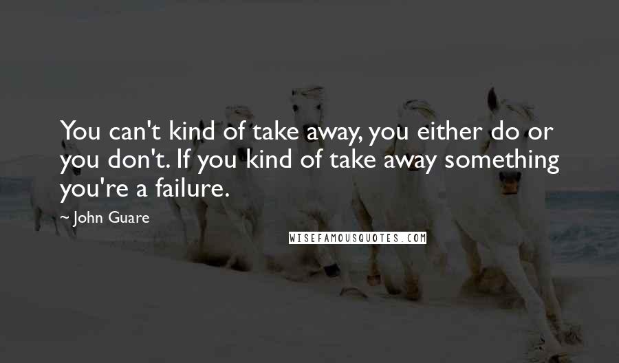 John Guare Quotes: You can't kind of take away, you either do or you don't. If you kind of take away something you're a failure.