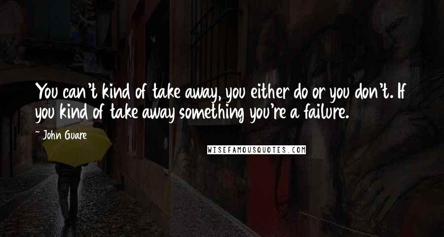 John Guare Quotes: You can't kind of take away, you either do or you don't. If you kind of take away something you're a failure.