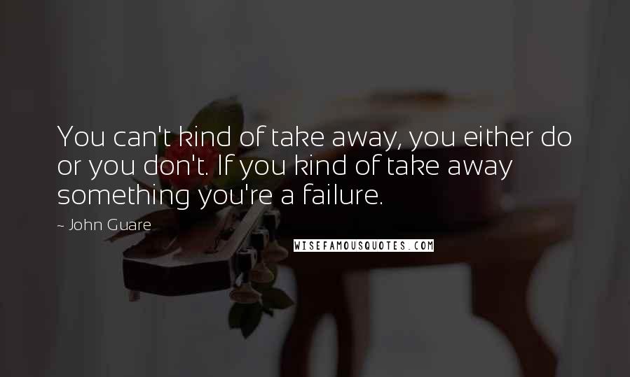 John Guare Quotes: You can't kind of take away, you either do or you don't. If you kind of take away something you're a failure.