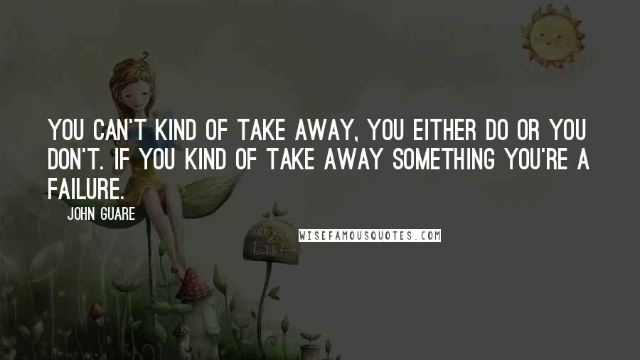 John Guare Quotes: You can't kind of take away, you either do or you don't. If you kind of take away something you're a failure.