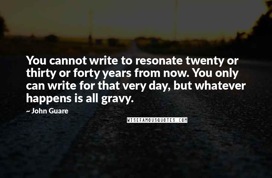 John Guare Quotes: You cannot write to resonate twenty or thirty or forty years from now. You only can write for that very day, but whatever happens is all gravy.