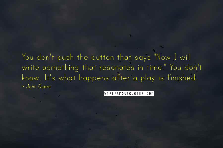 John Guare Quotes: You don't push the button that says "Now I will write something that resonates in time." You don't know. It's what happens after a play is finished.