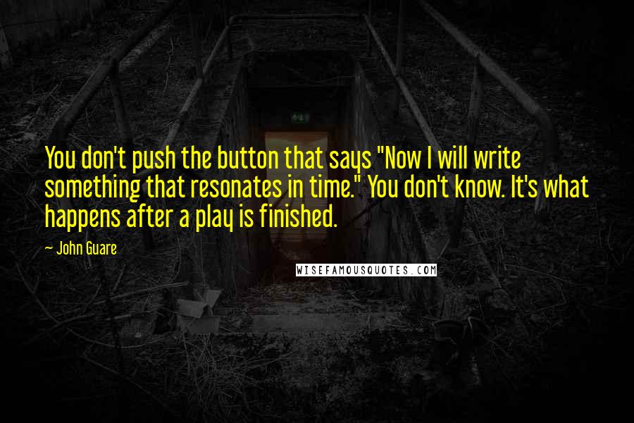 John Guare Quotes: You don't push the button that says "Now I will write something that resonates in time." You don't know. It's what happens after a play is finished.