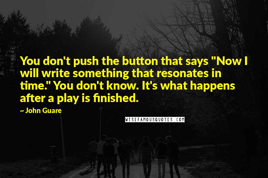 John Guare Quotes: You don't push the button that says "Now I will write something that resonates in time." You don't know. It's what happens after a play is finished.