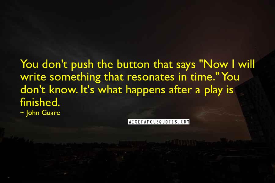 John Guare Quotes: You don't push the button that says "Now I will write something that resonates in time." You don't know. It's what happens after a play is finished.