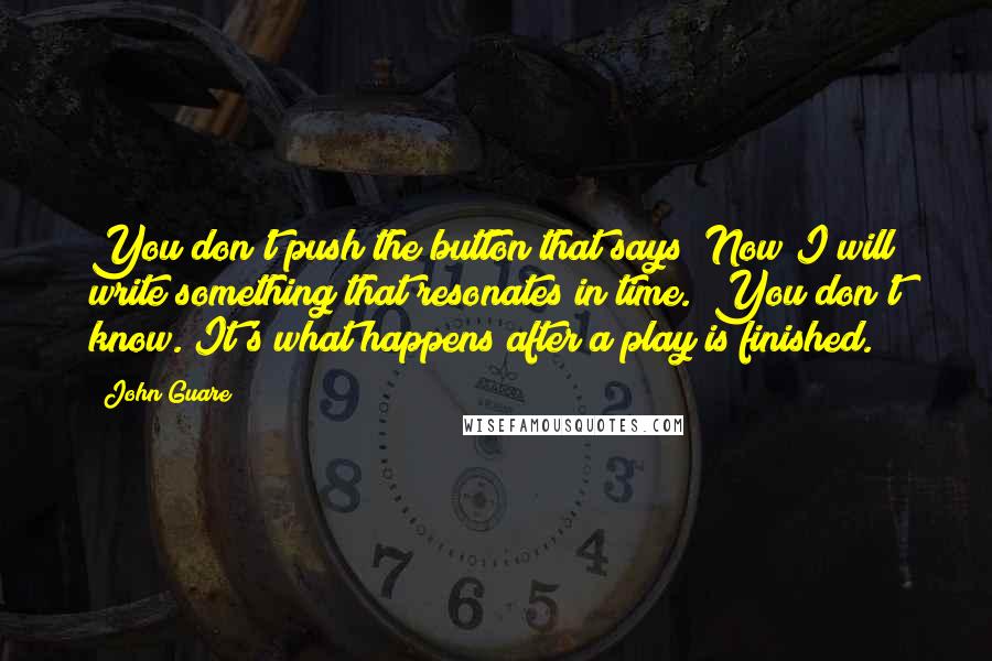 John Guare Quotes: You don't push the button that says "Now I will write something that resonates in time." You don't know. It's what happens after a play is finished.