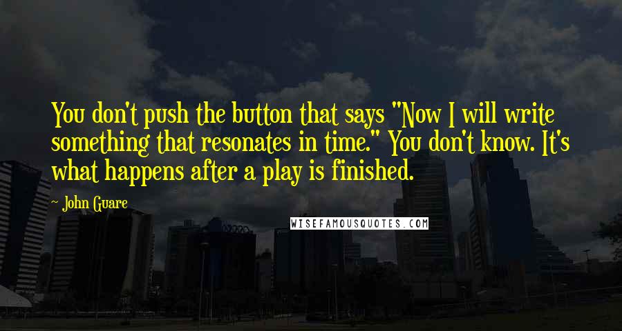 John Guare Quotes: You don't push the button that says "Now I will write something that resonates in time." You don't know. It's what happens after a play is finished.