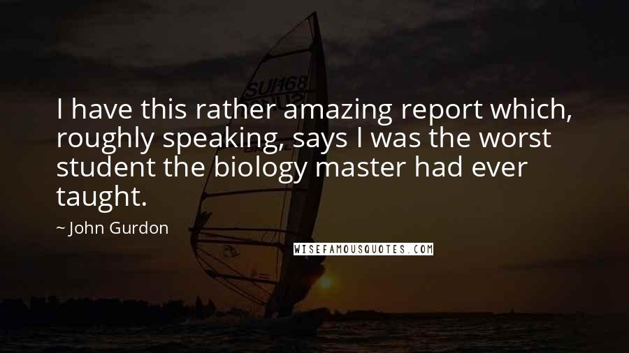John Gurdon Quotes: I have this rather amazing report which, roughly speaking, says I was the worst student the biology master had ever taught.