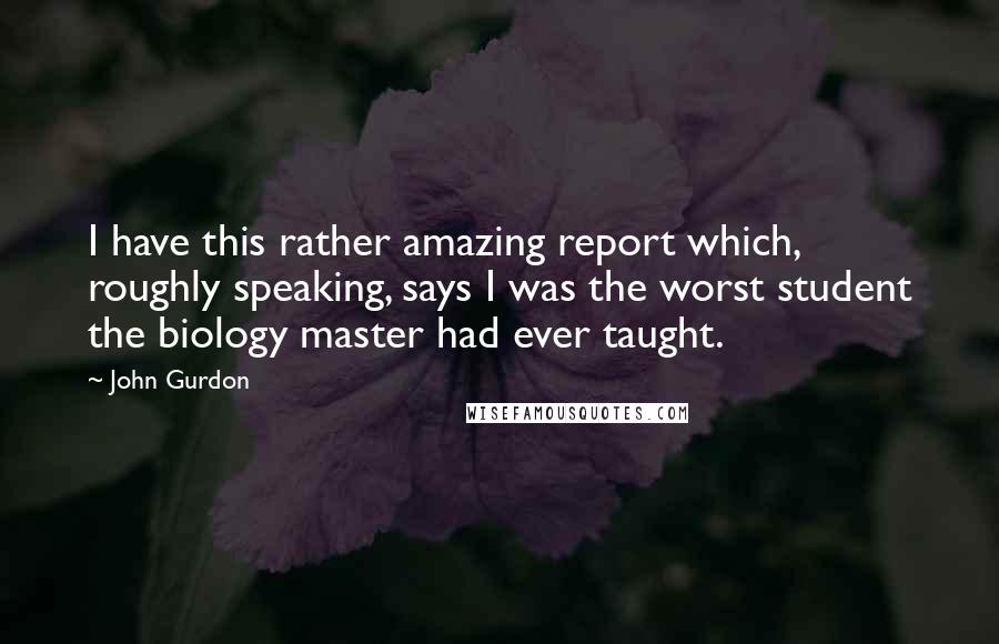 John Gurdon Quotes: I have this rather amazing report which, roughly speaking, says I was the worst student the biology master had ever taught.