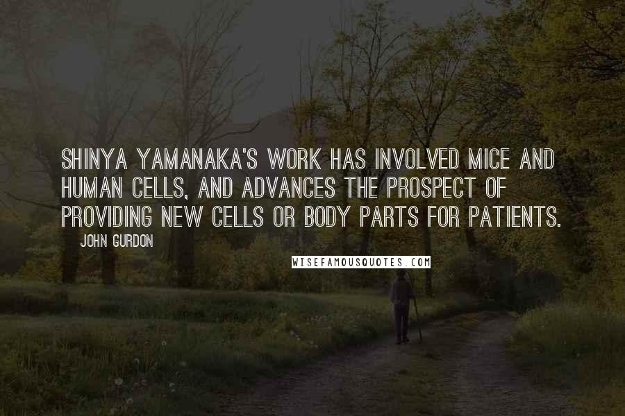 John Gurdon Quotes: Shinya Yamanaka's work has involved mice and human cells, and advances the prospect of providing new cells or body parts for patients.