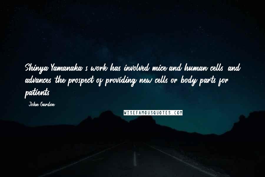 John Gurdon Quotes: Shinya Yamanaka's work has involved mice and human cells, and advances the prospect of providing new cells or body parts for patients.