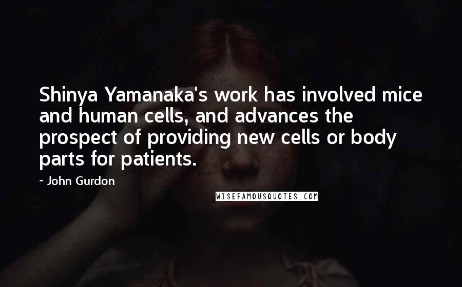 John Gurdon Quotes: Shinya Yamanaka's work has involved mice and human cells, and advances the prospect of providing new cells or body parts for patients.