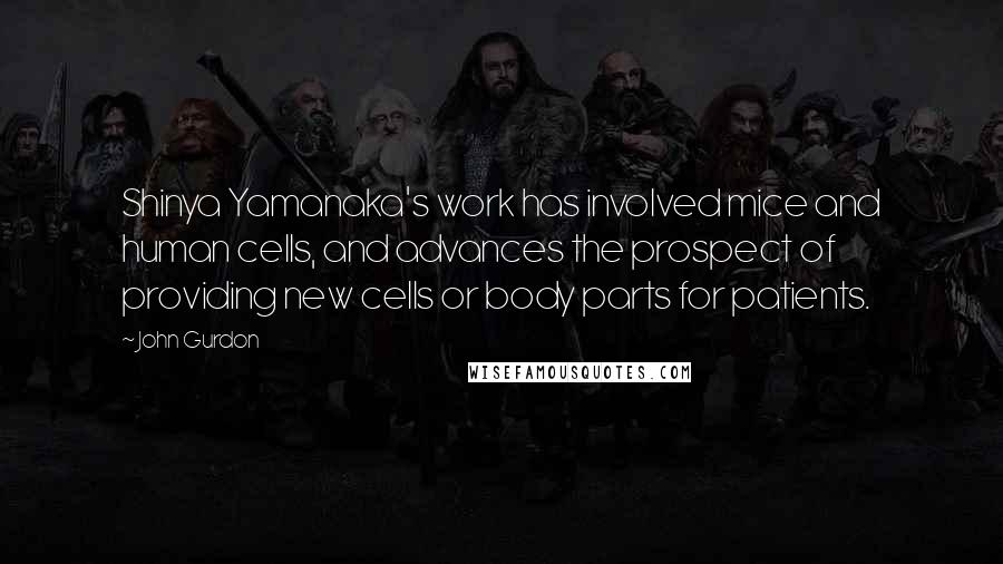 John Gurdon Quotes: Shinya Yamanaka's work has involved mice and human cells, and advances the prospect of providing new cells or body parts for patients.