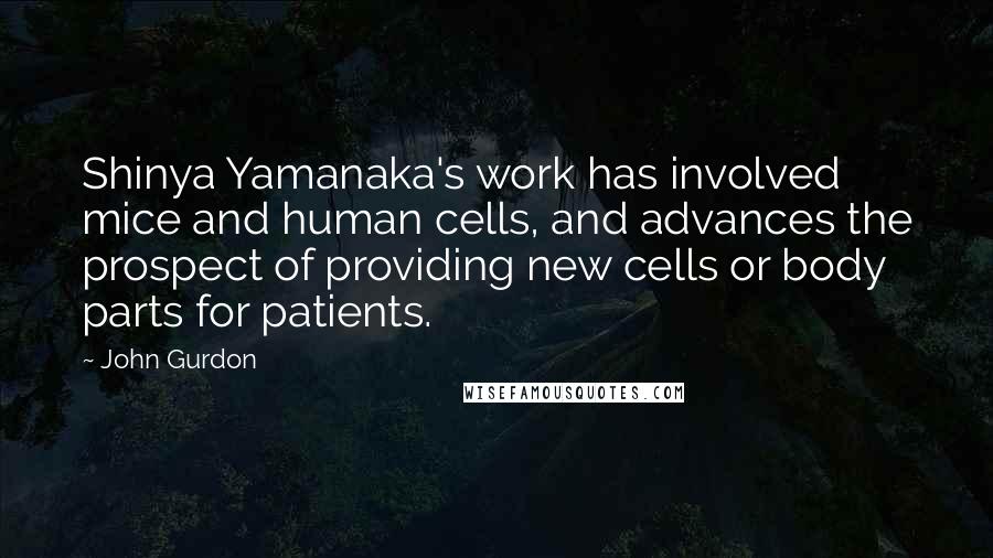 John Gurdon Quotes: Shinya Yamanaka's work has involved mice and human cells, and advances the prospect of providing new cells or body parts for patients.