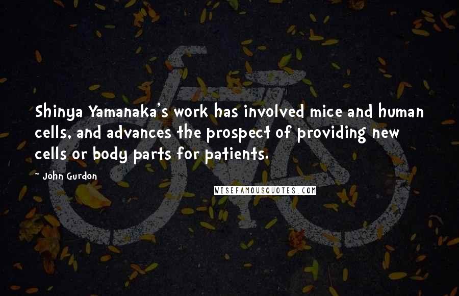 John Gurdon Quotes: Shinya Yamanaka's work has involved mice and human cells, and advances the prospect of providing new cells or body parts for patients.