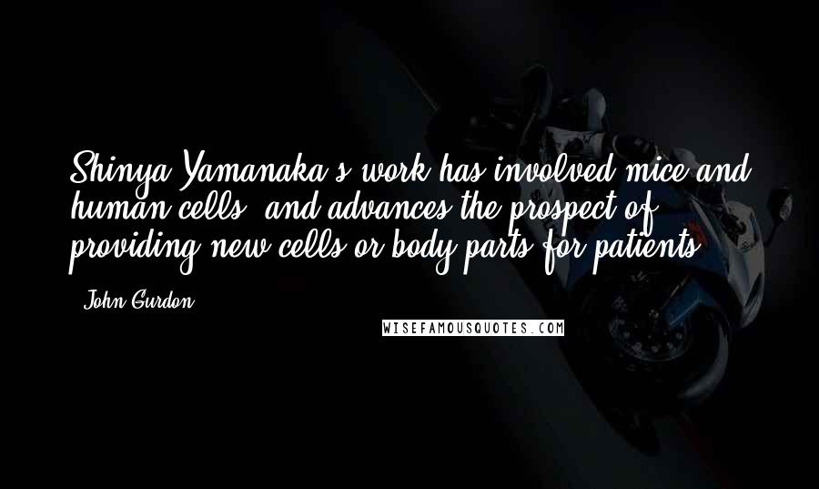 John Gurdon Quotes: Shinya Yamanaka's work has involved mice and human cells, and advances the prospect of providing new cells or body parts for patients.