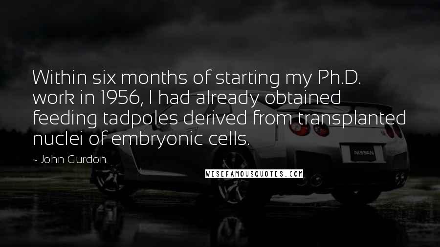 John Gurdon Quotes: Within six months of starting my Ph.D. work in 1956, I had already obtained feeding tadpoles derived from transplanted nuclei of embryonic cells.