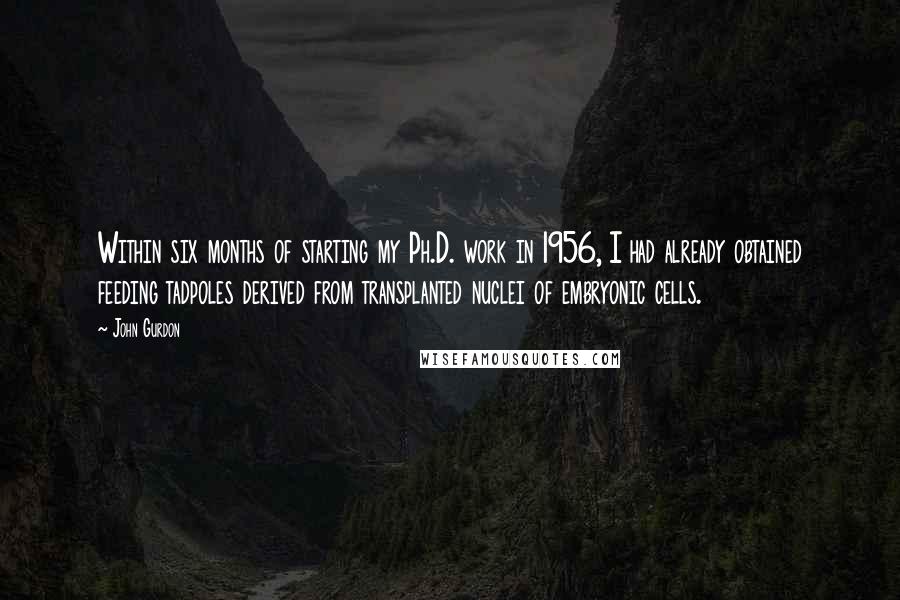 John Gurdon Quotes: Within six months of starting my Ph.D. work in 1956, I had already obtained feeding tadpoles derived from transplanted nuclei of embryonic cells.