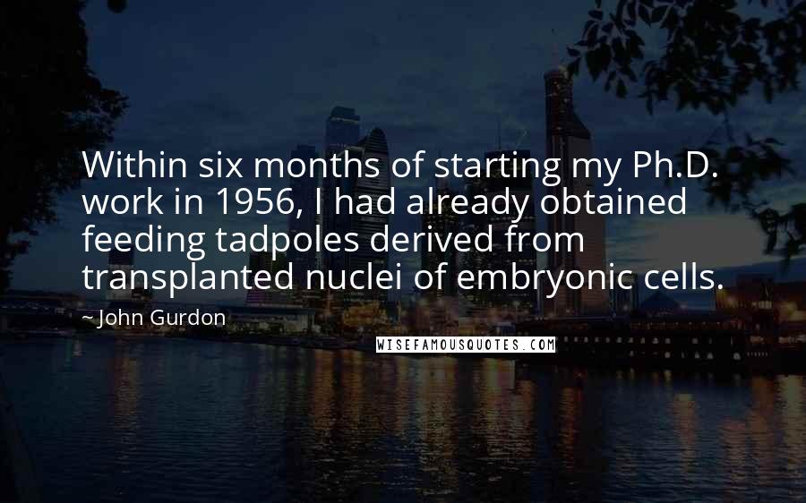 John Gurdon Quotes: Within six months of starting my Ph.D. work in 1956, I had already obtained feeding tadpoles derived from transplanted nuclei of embryonic cells.