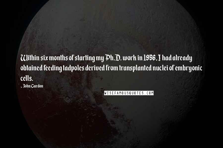 John Gurdon Quotes: Within six months of starting my Ph.D. work in 1956, I had already obtained feeding tadpoles derived from transplanted nuclei of embryonic cells.