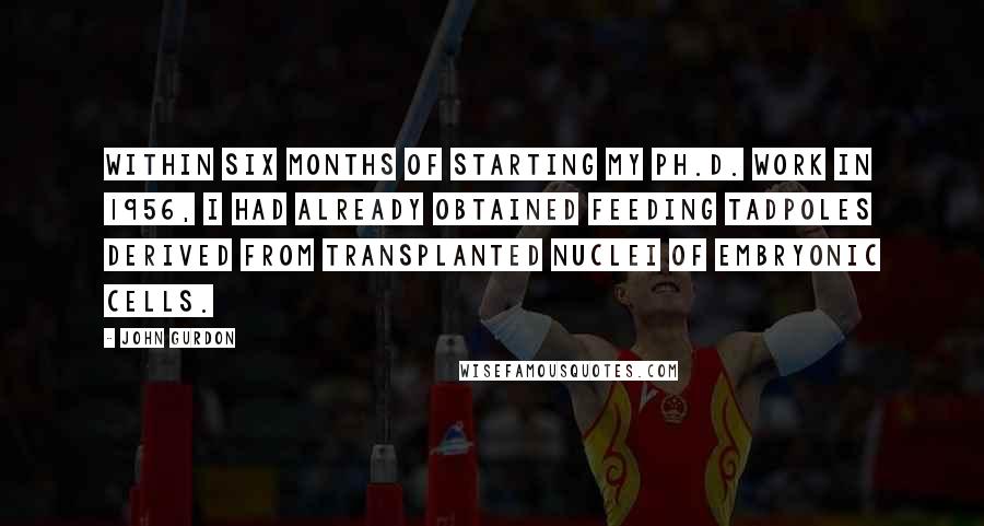 John Gurdon Quotes: Within six months of starting my Ph.D. work in 1956, I had already obtained feeding tadpoles derived from transplanted nuclei of embryonic cells.