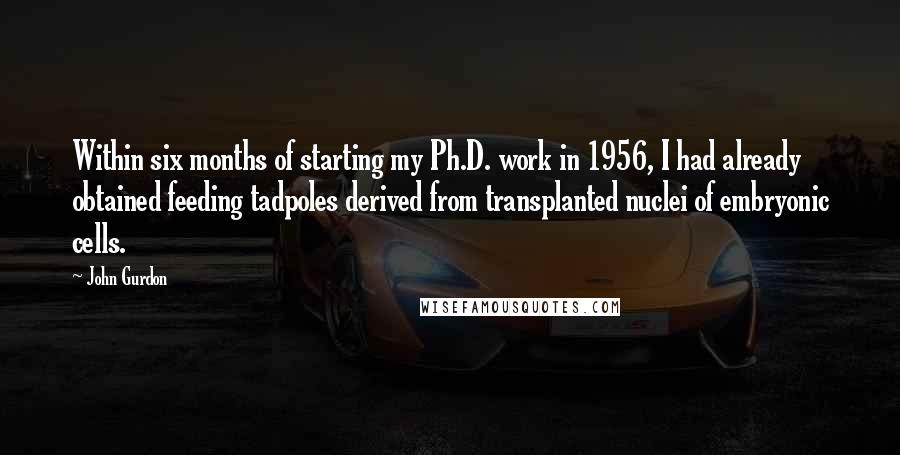 John Gurdon Quotes: Within six months of starting my Ph.D. work in 1956, I had already obtained feeding tadpoles derived from transplanted nuclei of embryonic cells.