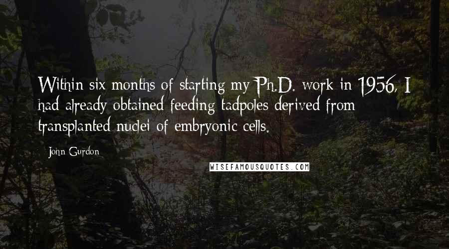 John Gurdon Quotes: Within six months of starting my Ph.D. work in 1956, I had already obtained feeding tadpoles derived from transplanted nuclei of embryonic cells.