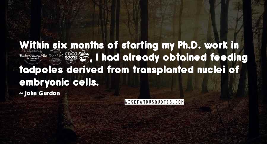 John Gurdon Quotes: Within six months of starting my Ph.D. work in 1956, I had already obtained feeding tadpoles derived from transplanted nuclei of embryonic cells.