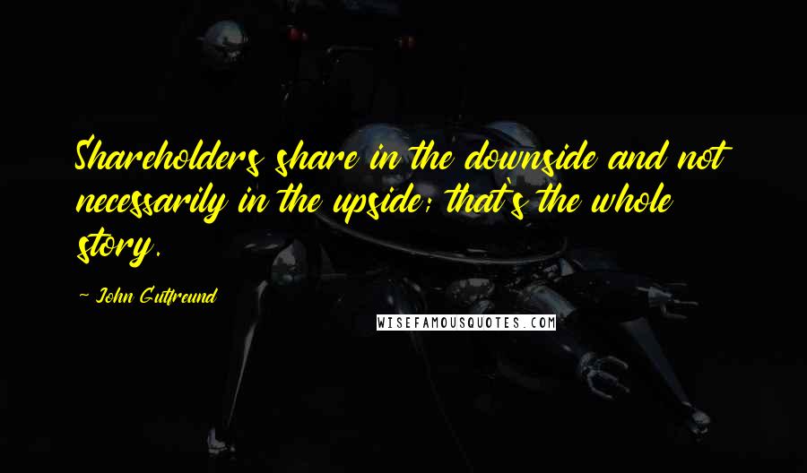 John Gutfreund Quotes: Shareholders share in the downside and not necessarily in the upside; that's the whole story.