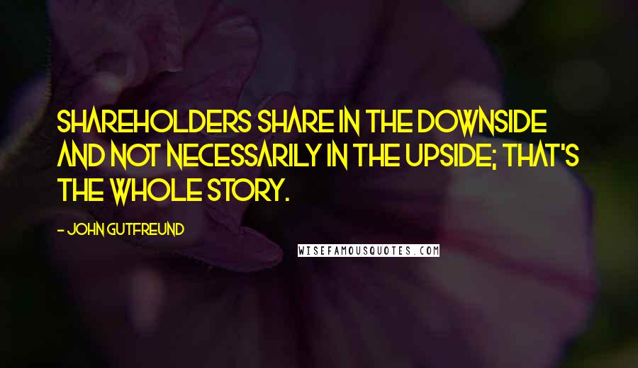 John Gutfreund Quotes: Shareholders share in the downside and not necessarily in the upside; that's the whole story.