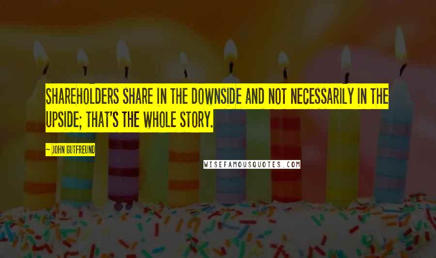 John Gutfreund Quotes: Shareholders share in the downside and not necessarily in the upside; that's the whole story.