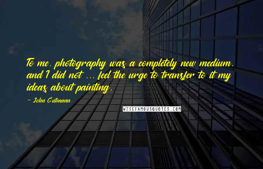John Gutmann Quotes: To me, photography was a completely new medium, and I did not ... feel the urge to transfer to it my ideas about painting.