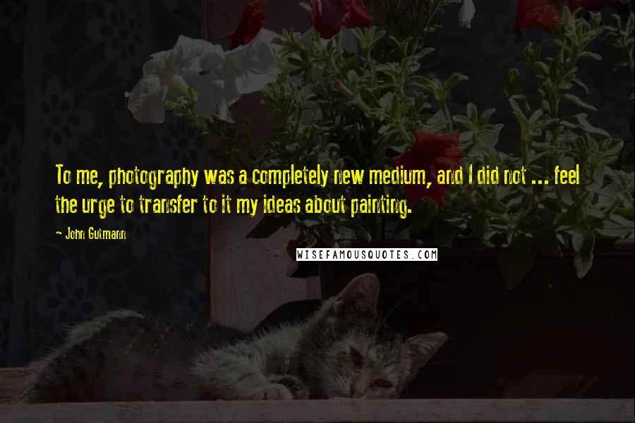 John Gutmann Quotes: To me, photography was a completely new medium, and I did not ... feel the urge to transfer to it my ideas about painting.