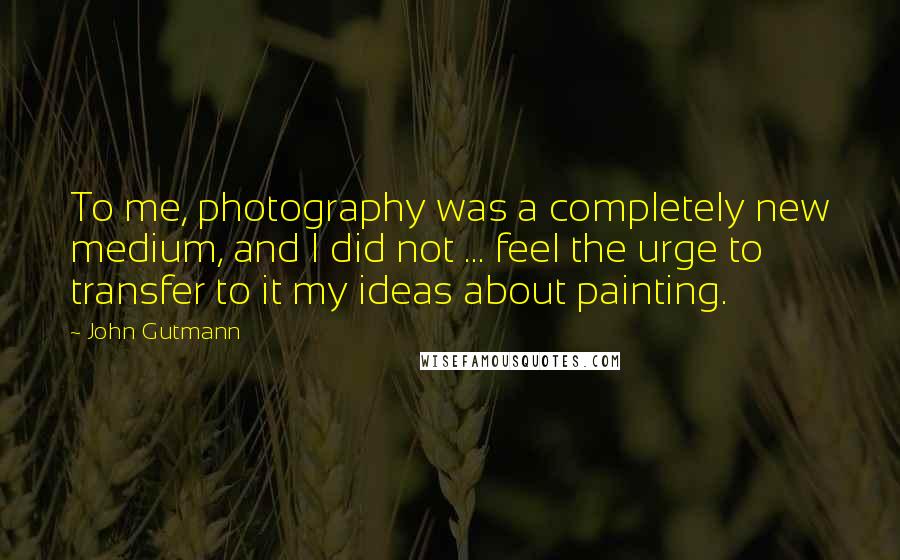 John Gutmann Quotes: To me, photography was a completely new medium, and I did not ... feel the urge to transfer to it my ideas about painting.