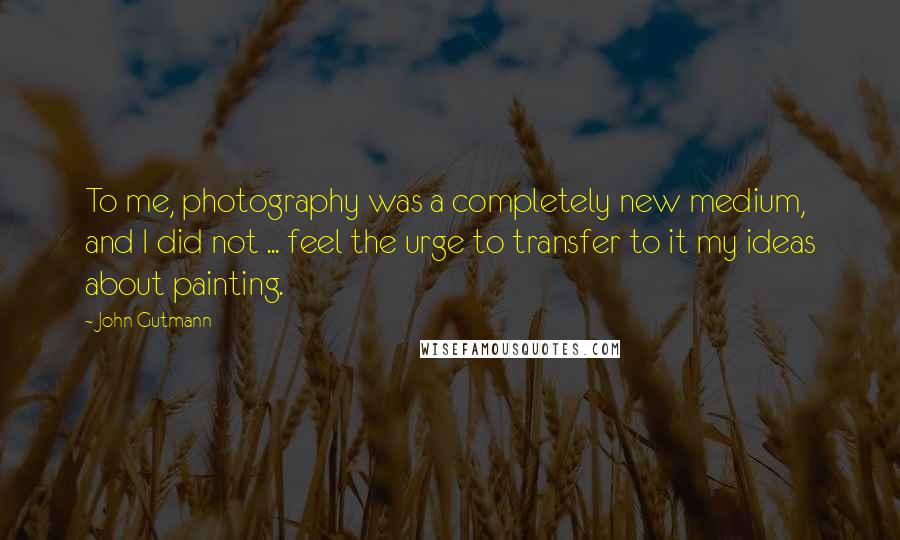 John Gutmann Quotes: To me, photography was a completely new medium, and I did not ... feel the urge to transfer to it my ideas about painting.