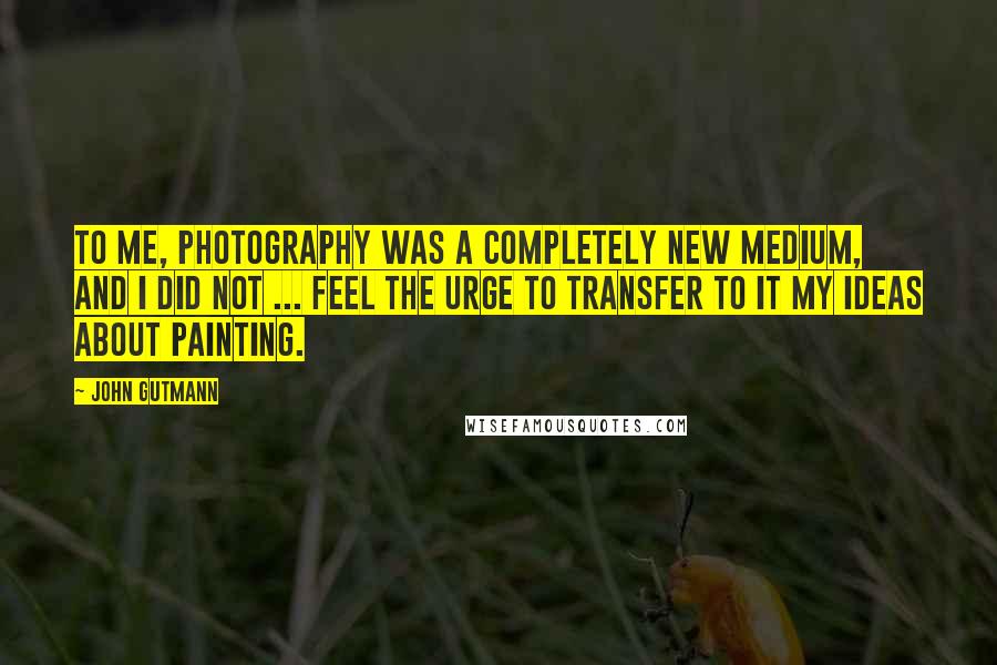 John Gutmann Quotes: To me, photography was a completely new medium, and I did not ... feel the urge to transfer to it my ideas about painting.