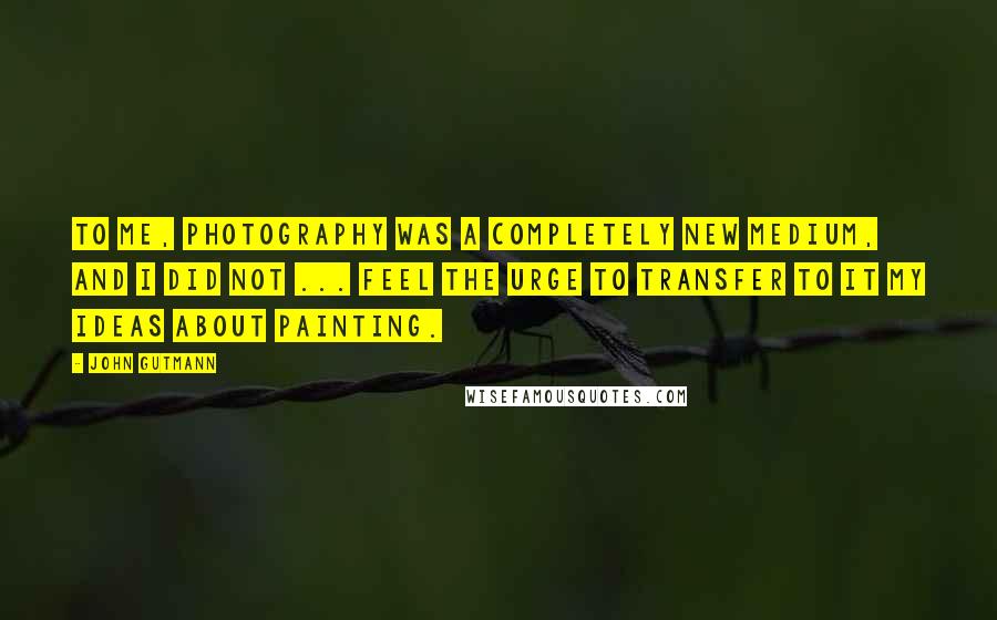 John Gutmann Quotes: To me, photography was a completely new medium, and I did not ... feel the urge to transfer to it my ideas about painting.