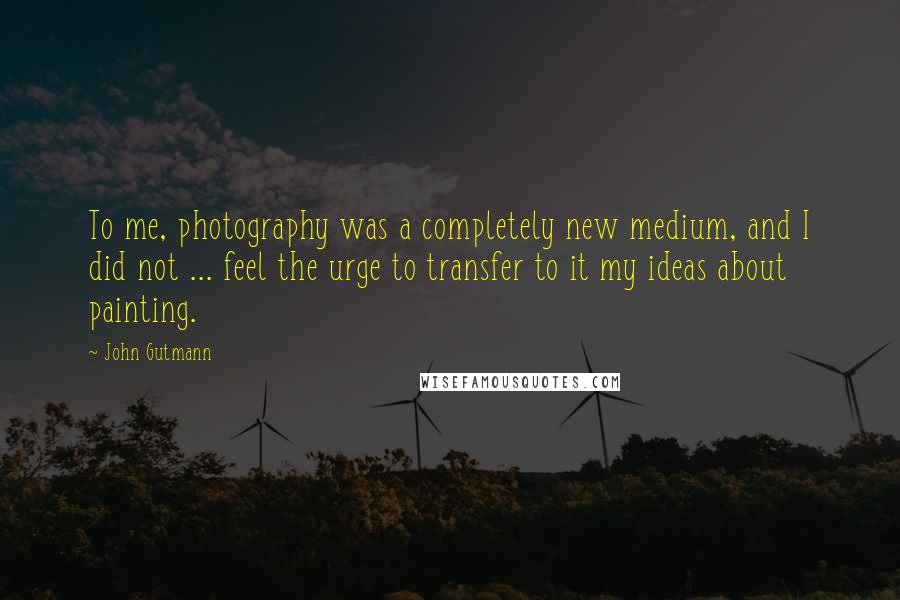 John Gutmann Quotes: To me, photography was a completely new medium, and I did not ... feel the urge to transfer to it my ideas about painting.
