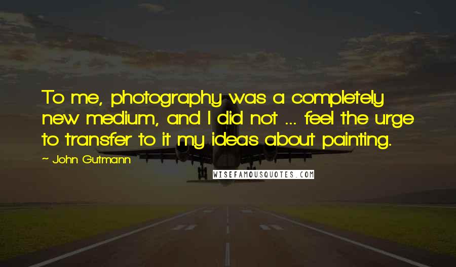 John Gutmann Quotes: To me, photography was a completely new medium, and I did not ... feel the urge to transfer to it my ideas about painting.
