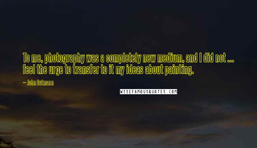 John Gutmann Quotes: To me, photography was a completely new medium, and I did not ... feel the urge to transfer to it my ideas about painting.