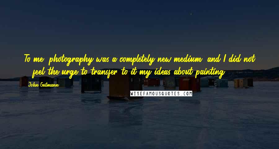 John Gutmann Quotes: To me, photography was a completely new medium, and I did not ... feel the urge to transfer to it my ideas about painting.