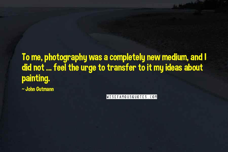 John Gutmann Quotes: To me, photography was a completely new medium, and I did not ... feel the urge to transfer to it my ideas about painting.