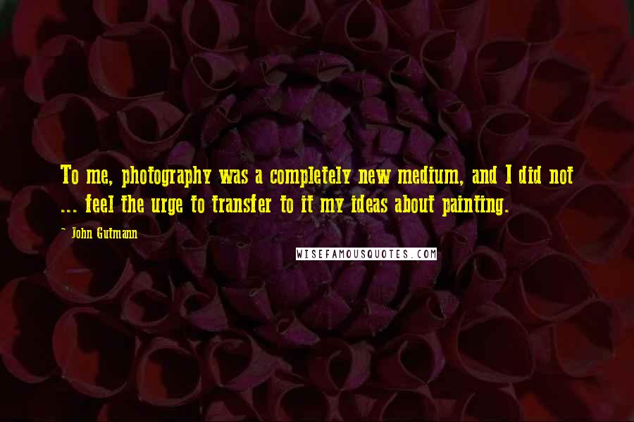 John Gutmann Quotes: To me, photography was a completely new medium, and I did not ... feel the urge to transfer to it my ideas about painting.